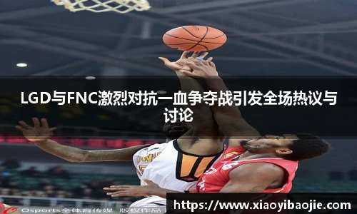 LGD与FNC激烈对抗一血争夺战引发全场热议与讨论