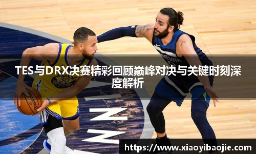 TES与DRX决赛精彩回顾巅峰对决与关键时刻深度解析